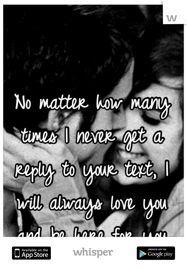 No matter how many times I never get a reply to your text, I will always love you and be here for you