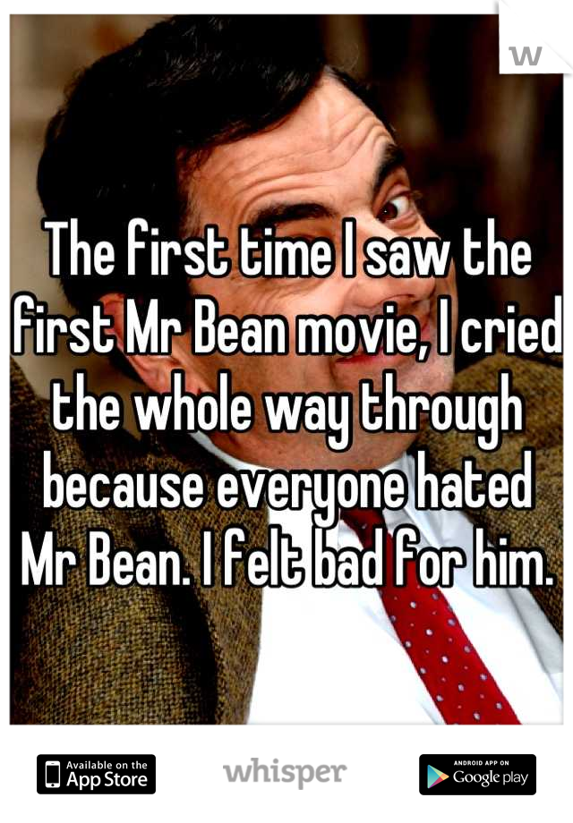 The first time I saw the first Mr Bean movie, I cried the whole way through because everyone hated Mr Bean. I felt bad for him.