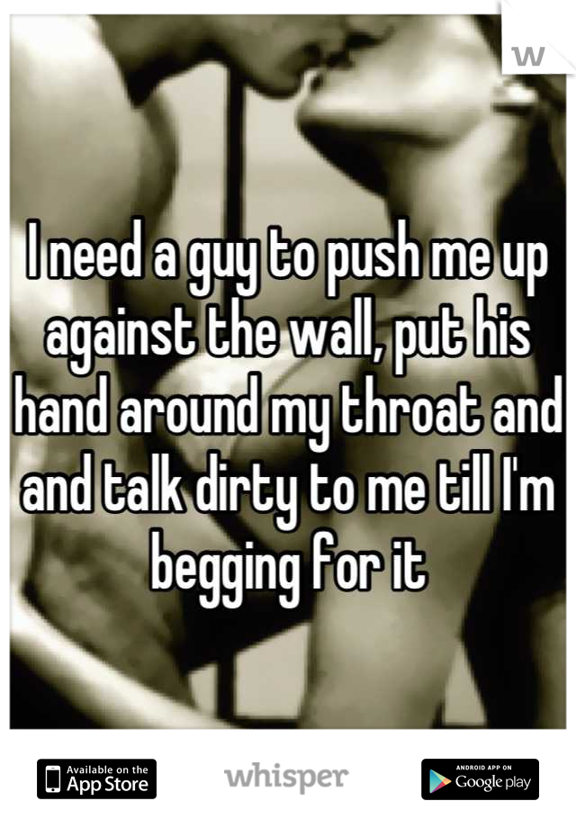 I need a guy to push me up against the wall, put his hand around my throat and and talk dirty to me till I'm begging for it