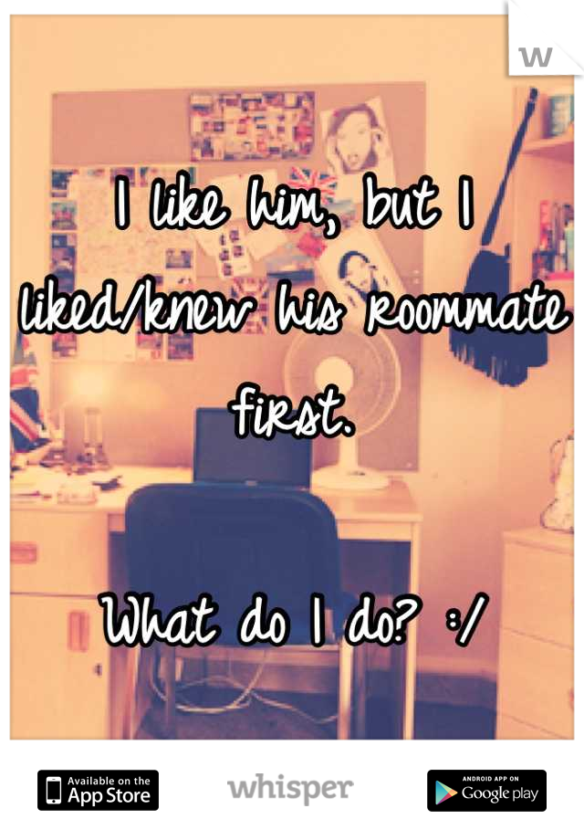 I like him, but I liked/knew his roommate first. 

What do I do? :/