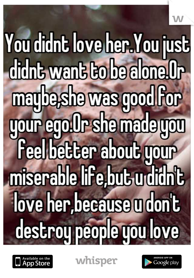 You didnt love her.You just didnt want to be alone.Or maybe,she was good for your ego.Or she made you feel better about your miserable life,but u didn't love her,because u don't destroy people you love