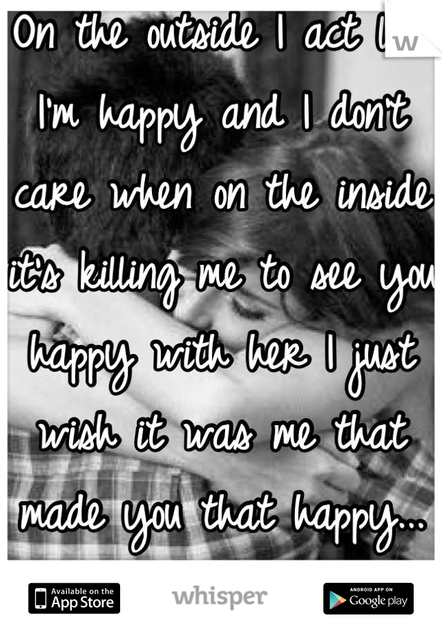 On the outside I act like I'm happy and I don't care when on the inside it's killing me to see you happy with her I just wish it was me that made you that happy...</3