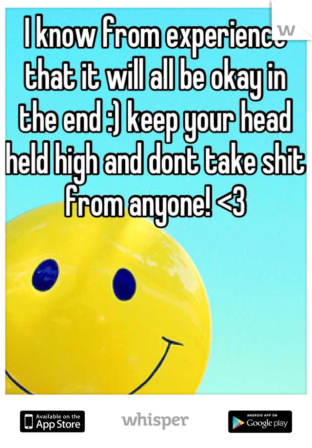 I know from experience that it will all be okay in the end :) keep your head held high and dont take shit from anyone! <3