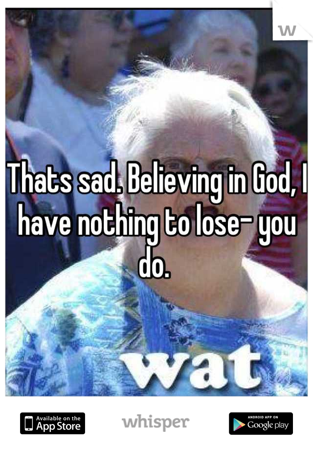 Thats sad. Believing in God, I have nothing to lose- you do. 