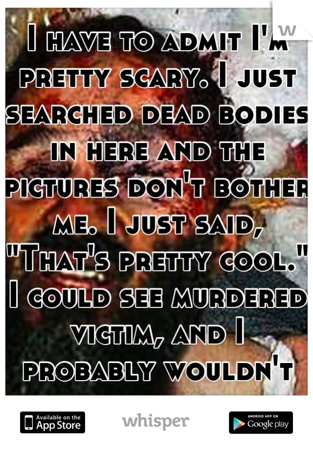 I have to admit I'm pretty scary. I just searched dead bodies in here and the pictures don't bother me. I just said, "That's pretty cool." I could see murdered victim, and I probably wouldn't flinch.