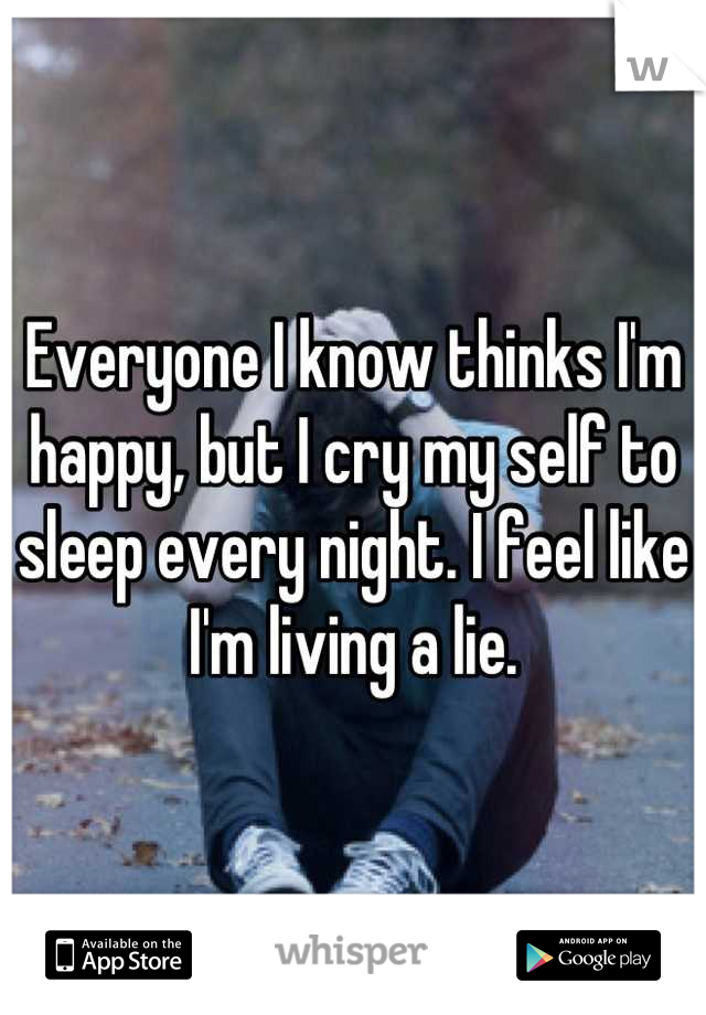 Everyone I know thinks I'm happy, but I cry my self to sleep every night. I feel like I'm living a lie.