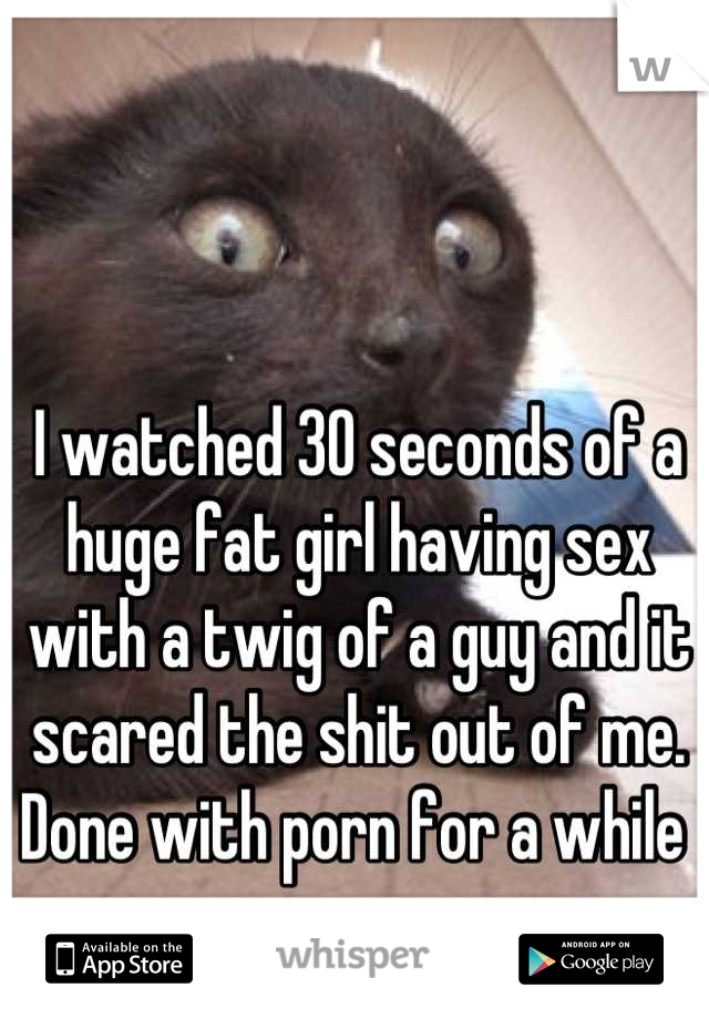 I watched 30 seconds of a huge fat girl having sex with a twig of a guy and it scared the shit out of me. 
Done with porn for a while 