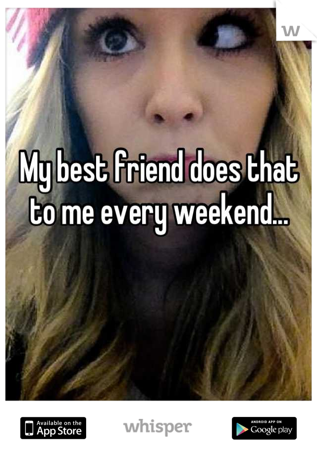 My best friend does that to me every weekend...