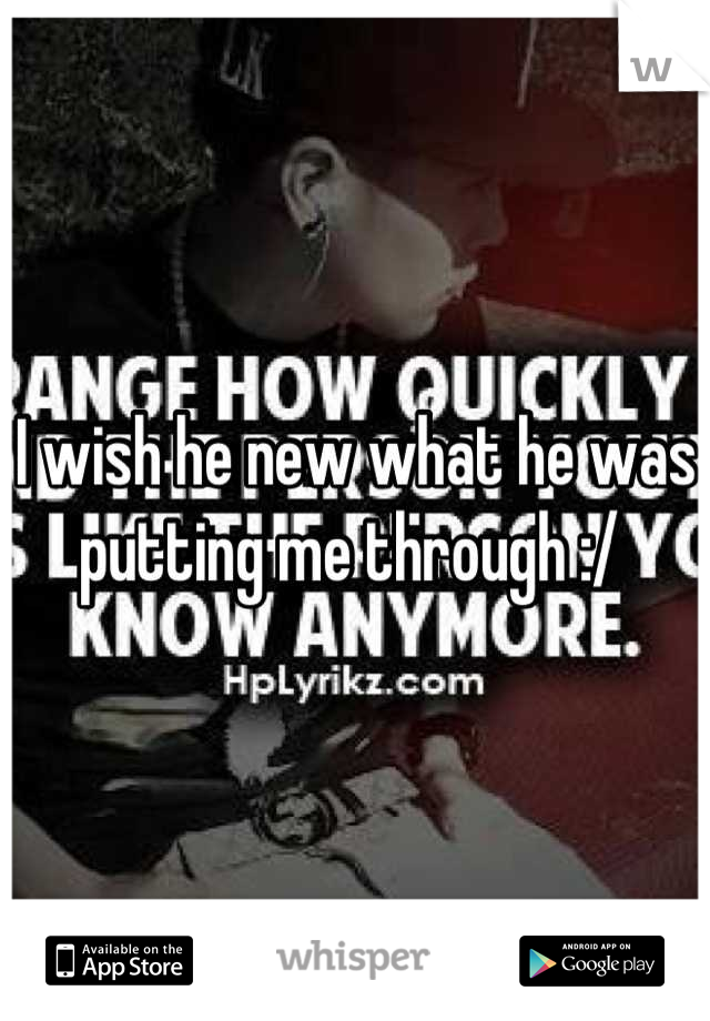 I wish he new what he was putting me through :/ 