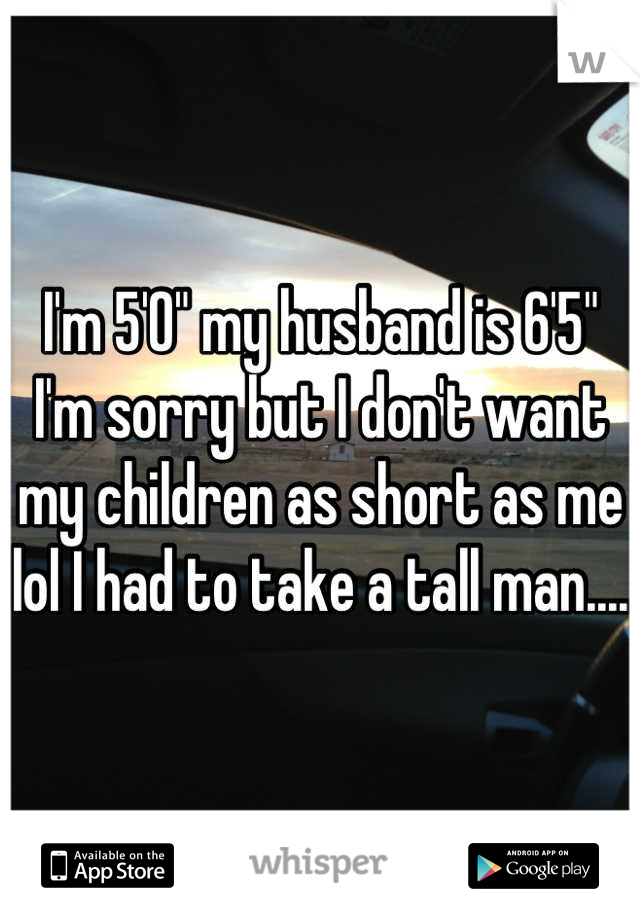 I'm 5'0" my husband is 6'5" I'm sorry but I don't want my children as short as me lol I had to take a tall man.... 