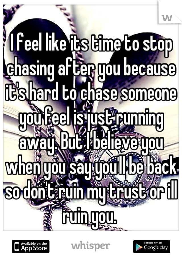 I feel like its time to stop chasing after you because it's hard to chase someone you feel is just running away. But I believe you when you say you'll be back so don't ruin my trust or ill ruin you. 