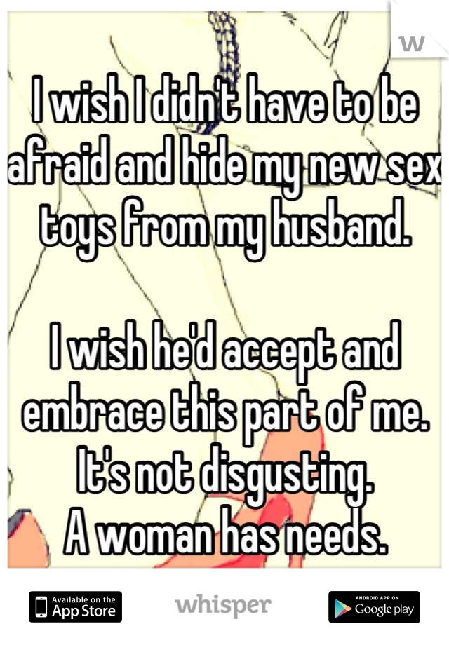 I wish I didn't have to be afraid and hide my new sex toys from my husband.

I wish he'd accept and embrace this part of me. It's not disgusting. 
A woman has needs.