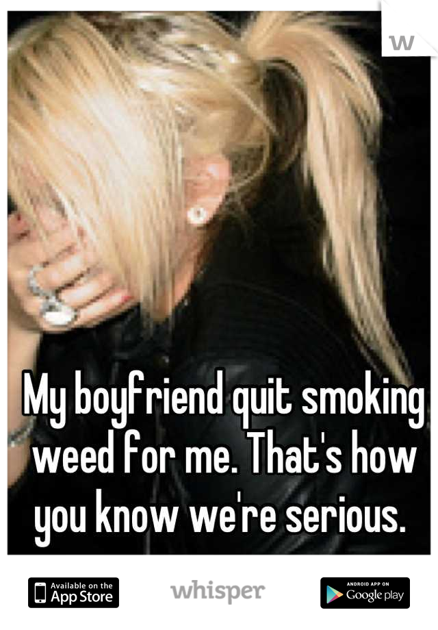 My boyfriend quit smoking weed for me. That's how you know we're serious. 