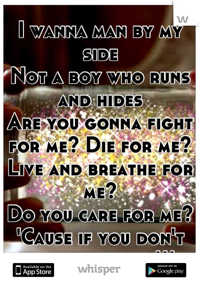 
I wanna man by my side
Not a boy who runs and hides
Are you gonna fight for me? Die for me?
Live and breathe for me?
Do you care for me?
'Cause if you don't then just leave!!! 
