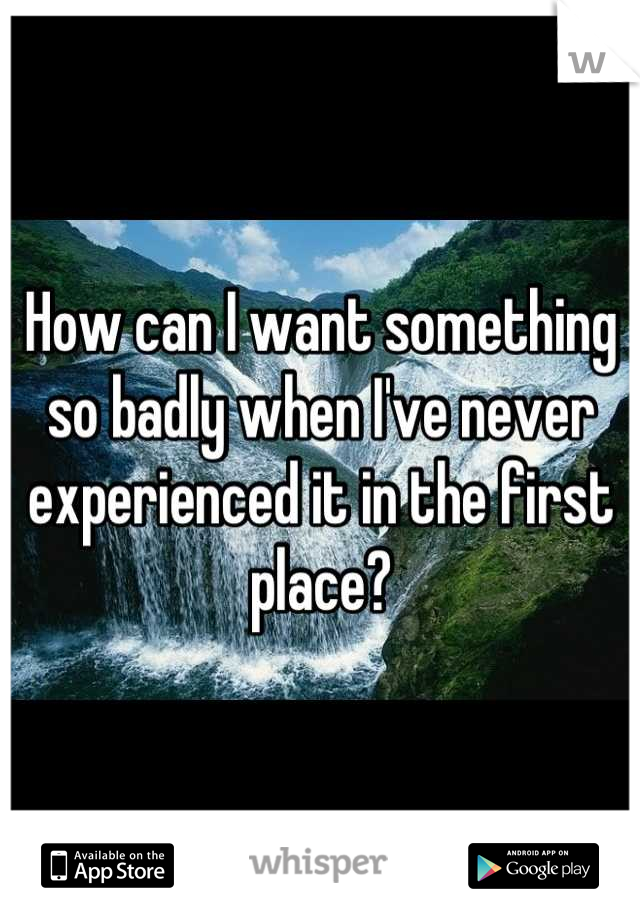 How can I want something so badly when I've never experienced it in the first place?