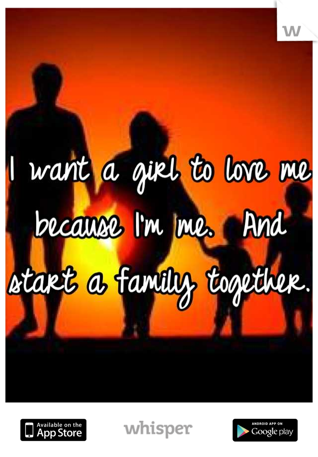 I want a girl to love me because I'm me.  And start a family together.