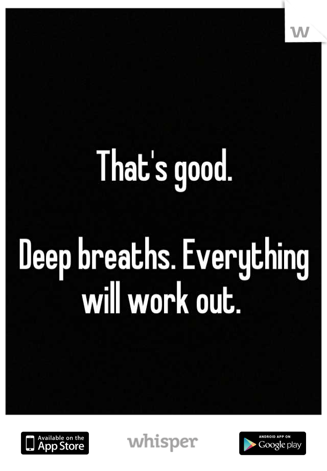 That's good. 

Deep breaths. Everything will work out. 