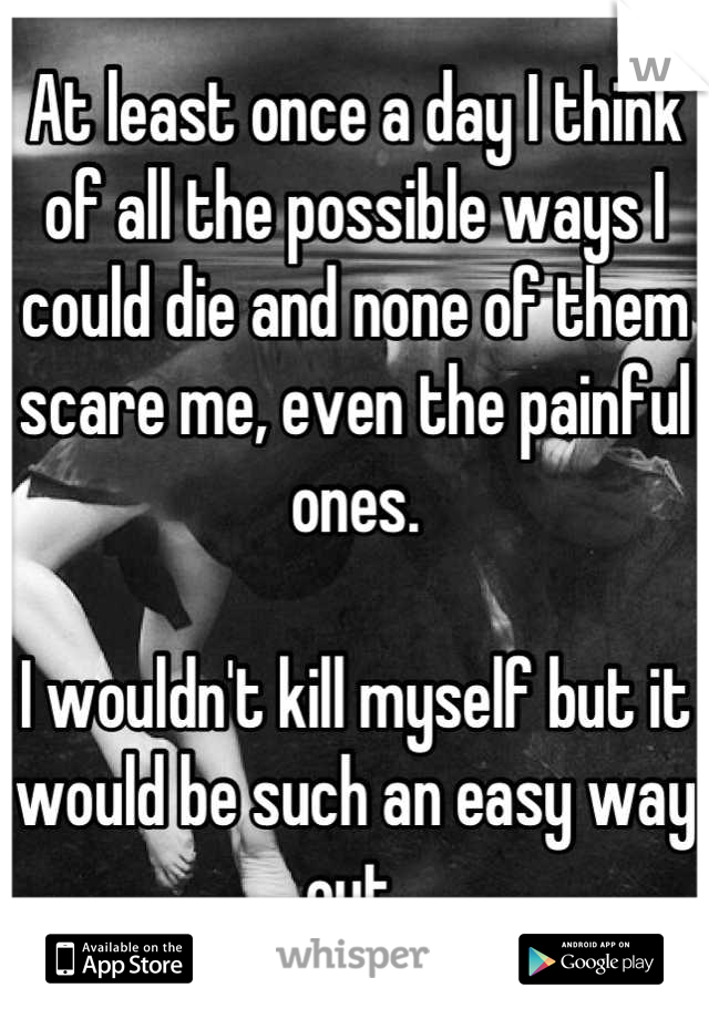 At least once a day I think of all the possible ways I could die and none of them scare me, even the painful ones. 

I wouldn't kill myself but it would be such an easy way out.