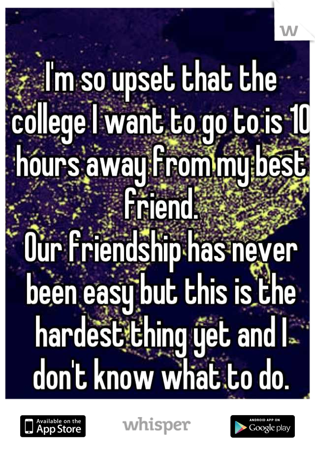 I'm so upset that the college I want to go to is 10 hours away from my best friend. 
Our friendship has never been easy but this is the hardest thing yet and I don't know what to do.