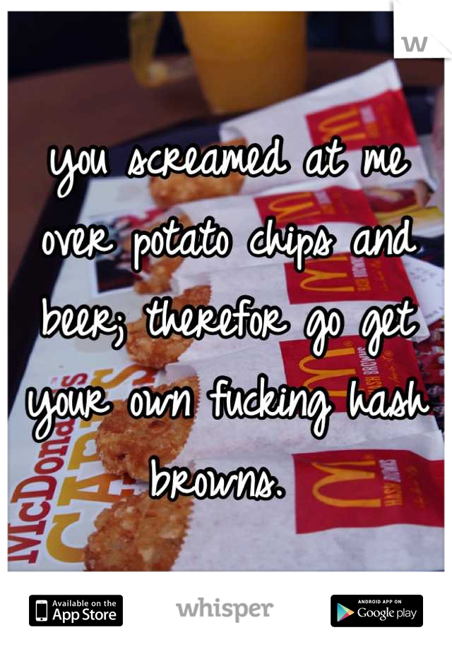 you screamed at me over potato chips and beer; therefor go get your own fucking hash browns. 