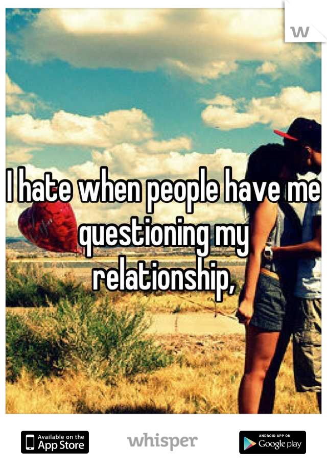 I hate when people have me questioning my relationship,