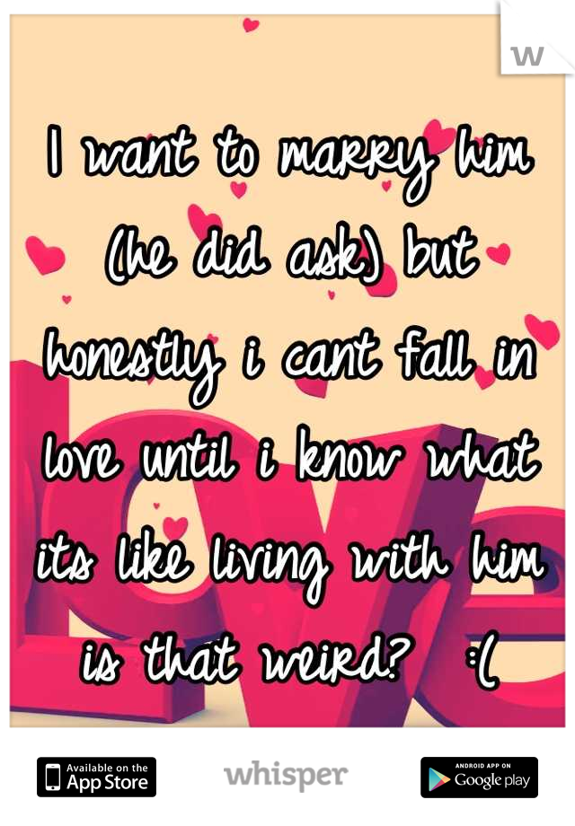 I want to marry him (he did ask) but honestly i cant fall in love until i know what its like living with him is that weird?  :(