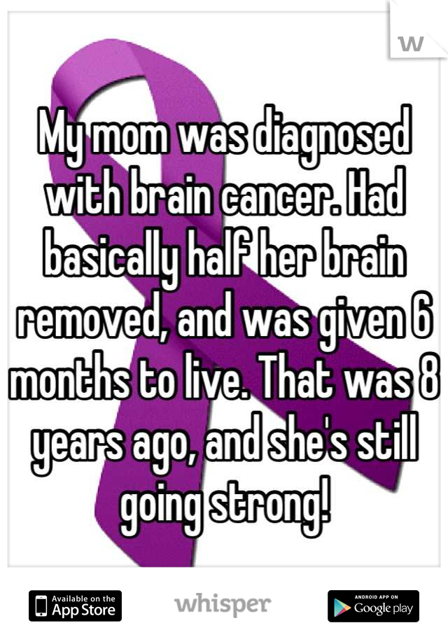 My mom was diagnosed with brain cancer. Had basically half her brain removed, and was given 6 months to live. That was 8 years ago, and she's still going strong!