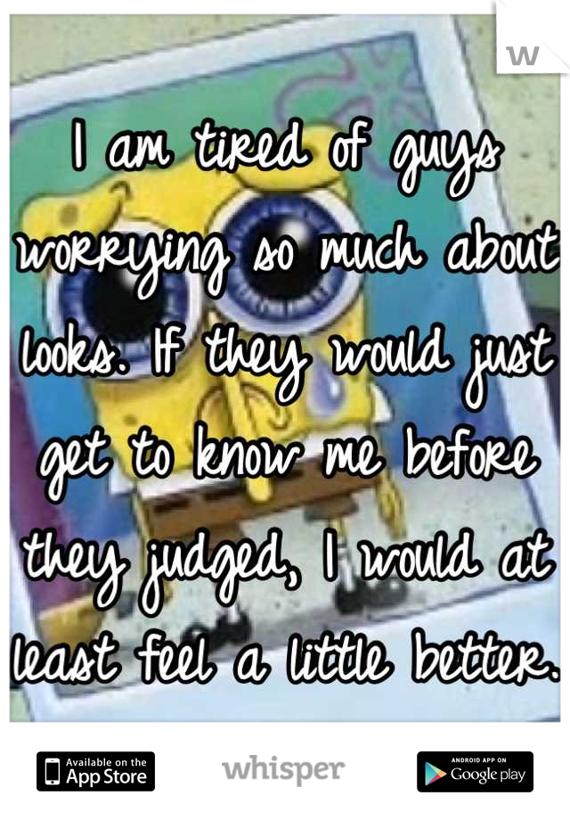 I am tired of guys worrying so much about looks. If they would just get to know me before they judged, I would at least feel a little better.