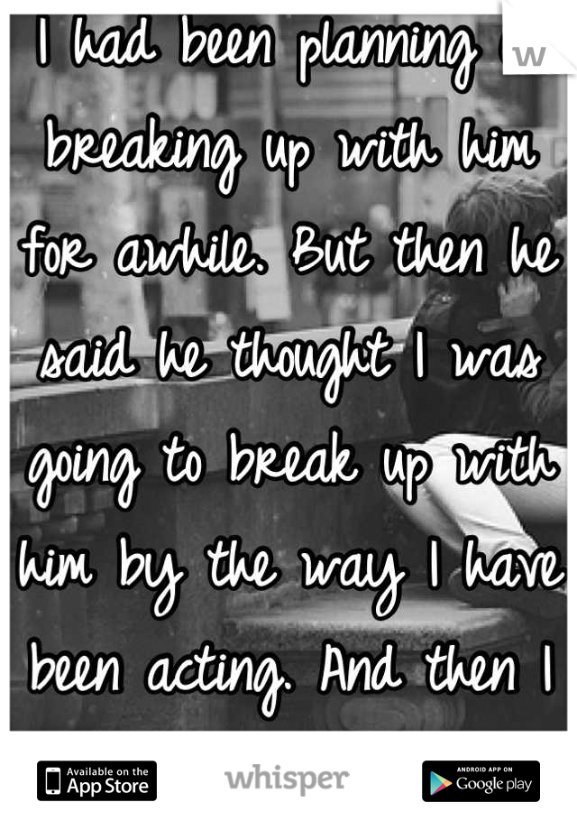 I had been planning on breaking up with him for awhile. But then he said he thought I was going to break up with him by the way I have been acting. And then I realized I couldn't and wouldn't lose him 