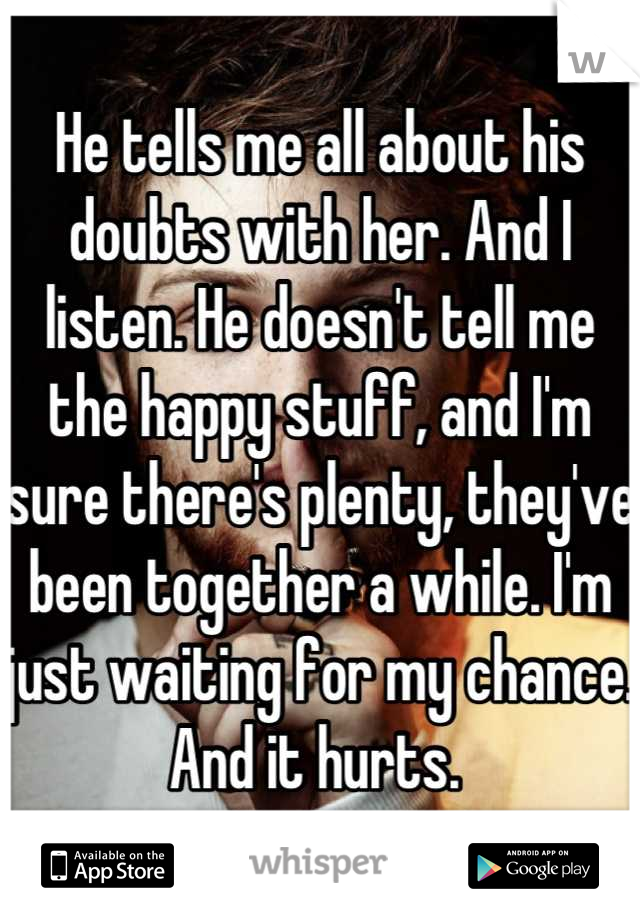 He tells me all about his doubts with her. And I listen. He doesn't tell me the happy stuff, and I'm sure there's plenty, they've been together a while. I'm just waiting for my chance. And it hurts. 