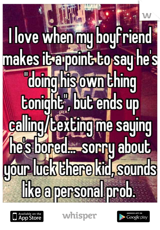 I love when my boyfriend makes it a point to say he's "doing his own thing tonight", but ends up calling/texting me saying he's bored...  sorry about your luck there kid, sounds like a personal prob. 