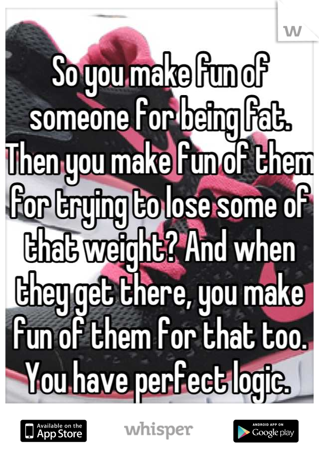 So you make fun of someone for being fat. Then you make fun of them for trying to lose some of that weight? And when they get there, you make fun of them for that too.
You have perfect logic. 