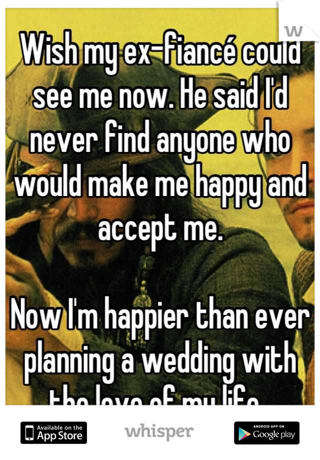 Wish my ex-fiancé could see me now. He said I'd never find anyone who would make me happy and accept me. 

Now I'm happier than ever planning a wedding with the love of my life. 