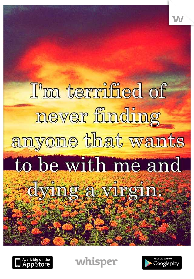 I'm terrified of never finding anyone that wants to be with me and dying a virgin. 