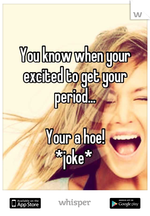 You know when your excited to get your period...

Your a hoe! 
*joke* 