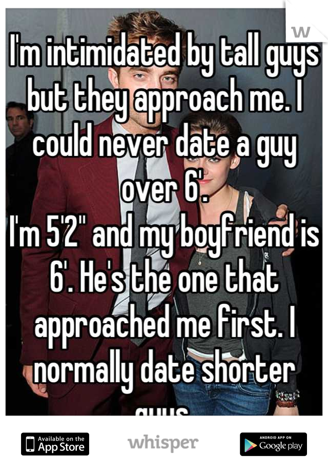 I'm intimidated by tall guys but they approach me. I could never date a guy over 6'. 
I'm 5'2" and my boyfriend is 6'. He's the one that approached me first. I normally date shorter guys.