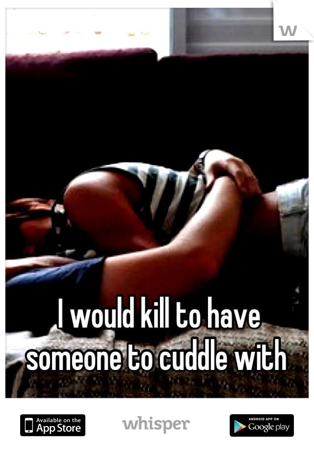 I would kill to have someone to cuddle with 