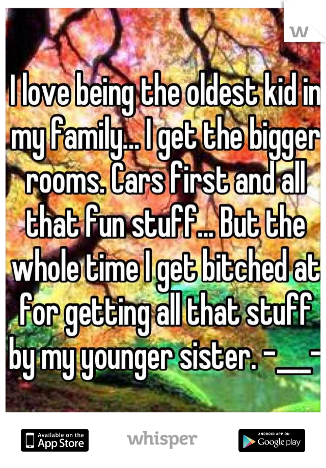 I love being the oldest kid in my family... I get the bigger rooms. Cars first and all that fun stuff... But the whole time I get bitched at for getting all that stuff by my younger sister. -___-