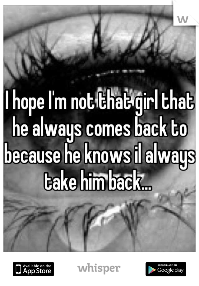 I hope I'm not that girl that he always comes back to because he knows il always take him back... 