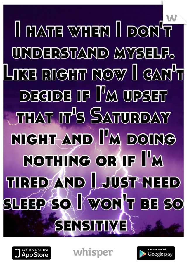 I hate when I don't understand myself. Like right now I can't decide if I'm upset that it's Saturday night and I'm doing nothing or if I'm tired and I just need sleep so I won't be so sensitive 