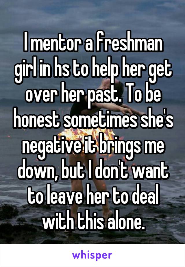 I mentor a freshman girl in hs to help her get over her past. To be honest sometimes she's negative it brings me down, but I don't want to leave her to deal with this alone.