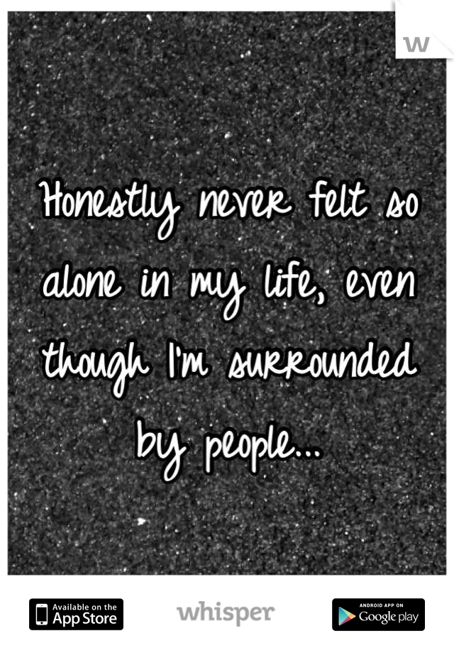 Honestly never felt so alone in my life, even though I'm surrounded by people...