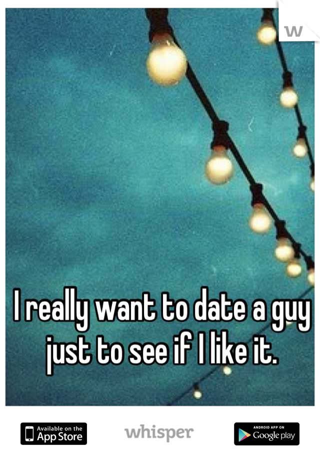 I really want to date a guy just to see if I like it.