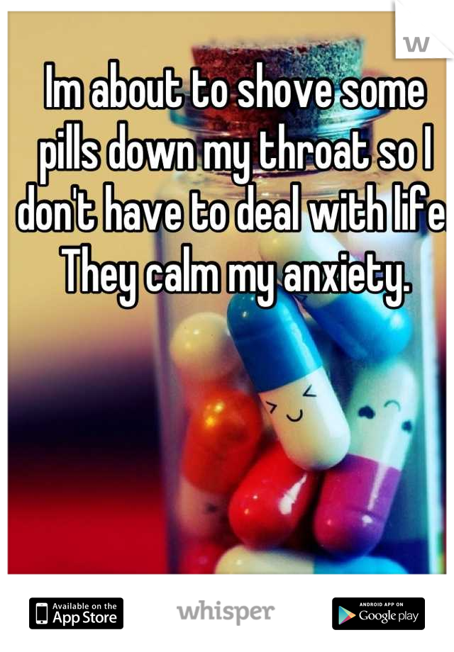 Im about to shove some pills down my throat so I don't have to deal with life. They calm my anxiety.