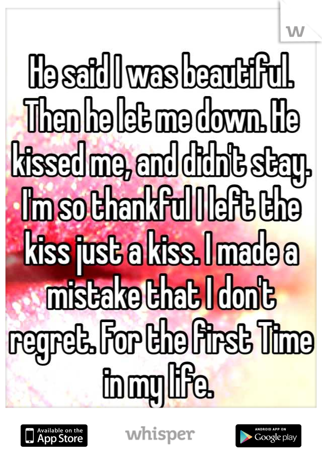 He said I was beautiful. Then he let me down. He kissed me, and didn't stay. I'm so thankful I left the kiss just a kiss. I made a mistake that I don't regret. For the first Time in my life. 