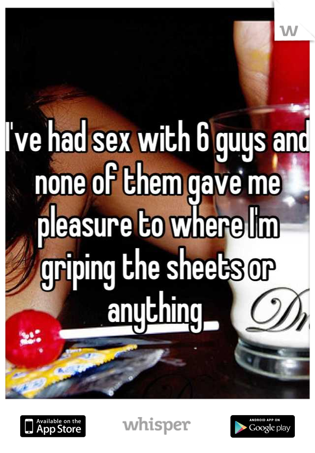 I've had sex with 6 guys and none of them gave me pleasure to where I'm griping the sheets or anything 