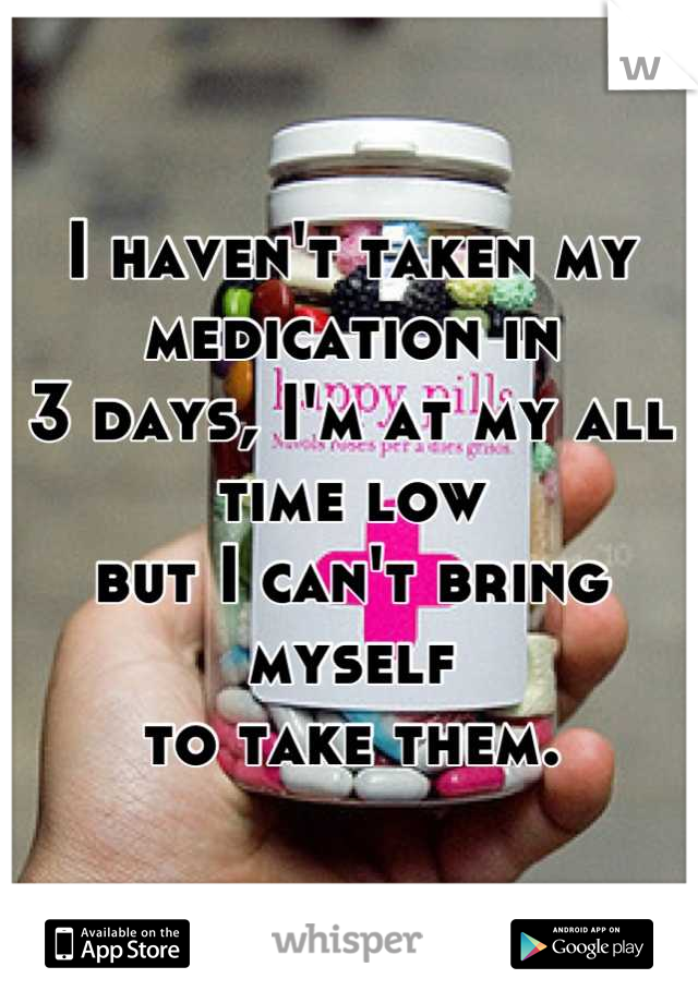 I haven't taken my medication in 
3 days, I'm at my all time low 
but I can't bring myself 
to take them.