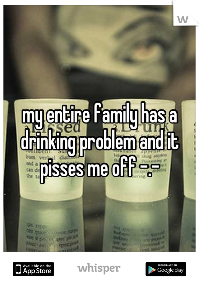 my entire family has a drinking problem and it pisses me off -.-