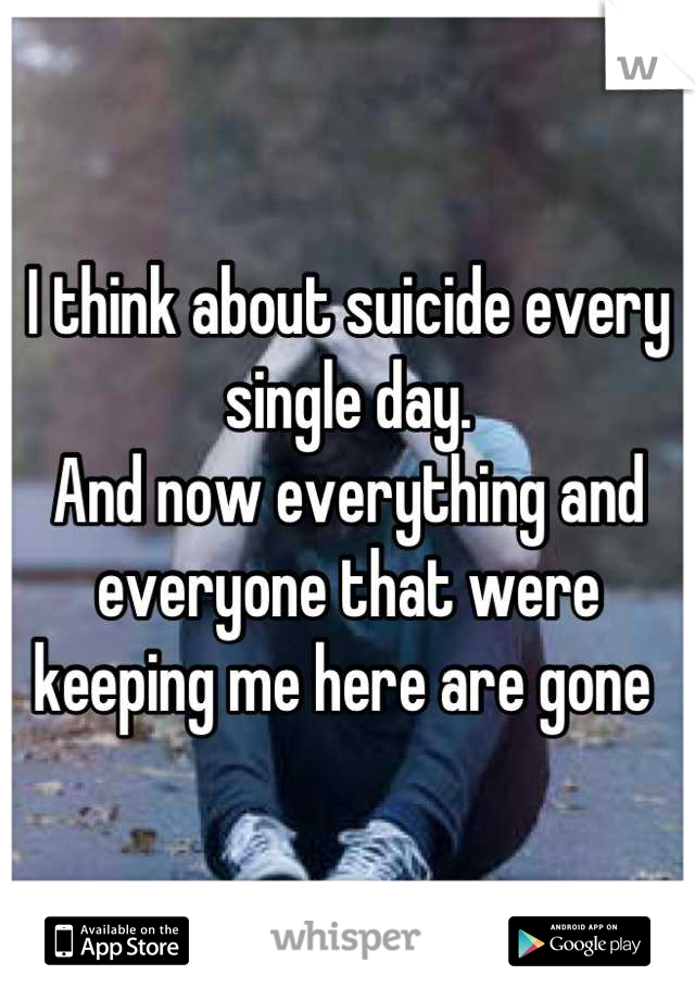 I think about suicide every single day. 
And now everything and everyone that were keeping me here are gone 