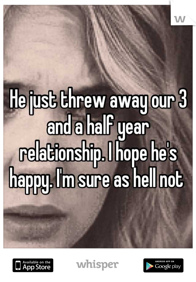 He just threw away our 3 and a half year relationship. I hope he's happy. I'm sure as hell not 